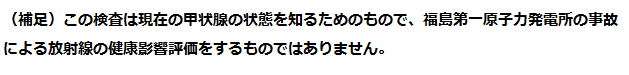 （補足）この検査は現在の甲状腺の状態を知るためのもので、福島第一原子力発電所の事故による放射線の健康影響評価をするものではありません。